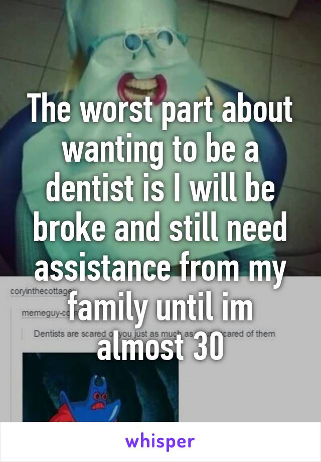 The worst part about wanting to be a dentist is I will be broke and still need assistance from my family until im almost 30