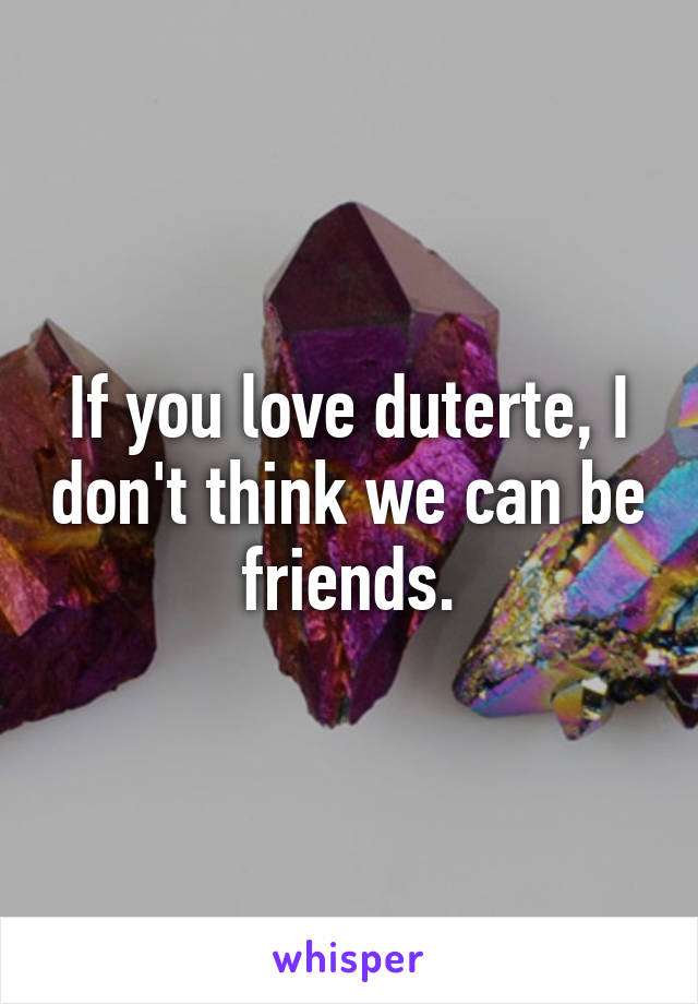 If you love duterte, I don't think we can be friends.