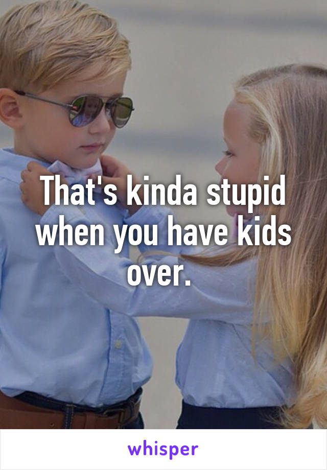 That's kinda stupid when you have kids over. 