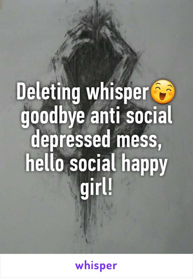 Deleting whisper😄 goodbye anti social depressed mess, hello social happy girl! 