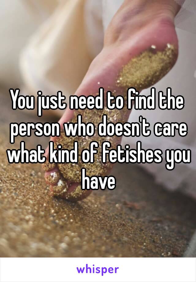 You just need to find the person who doesn't care what kind of fetishes you have