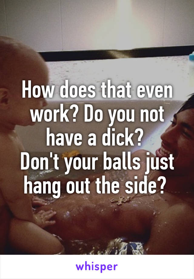 How does that even work? Do you not have a dick? 
Don't your balls just hang out the side? 