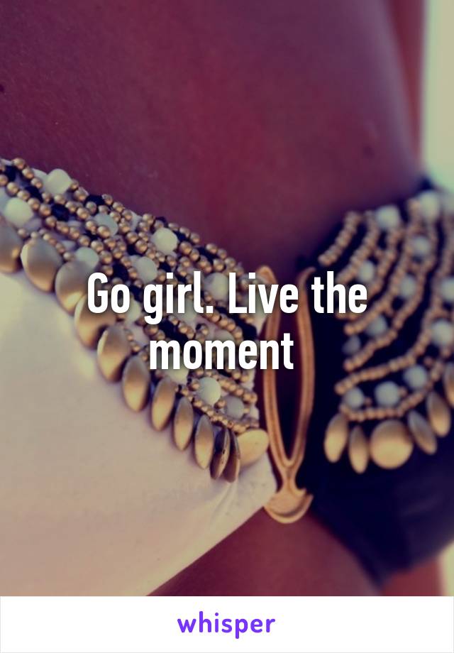 Go girl. Live the moment 