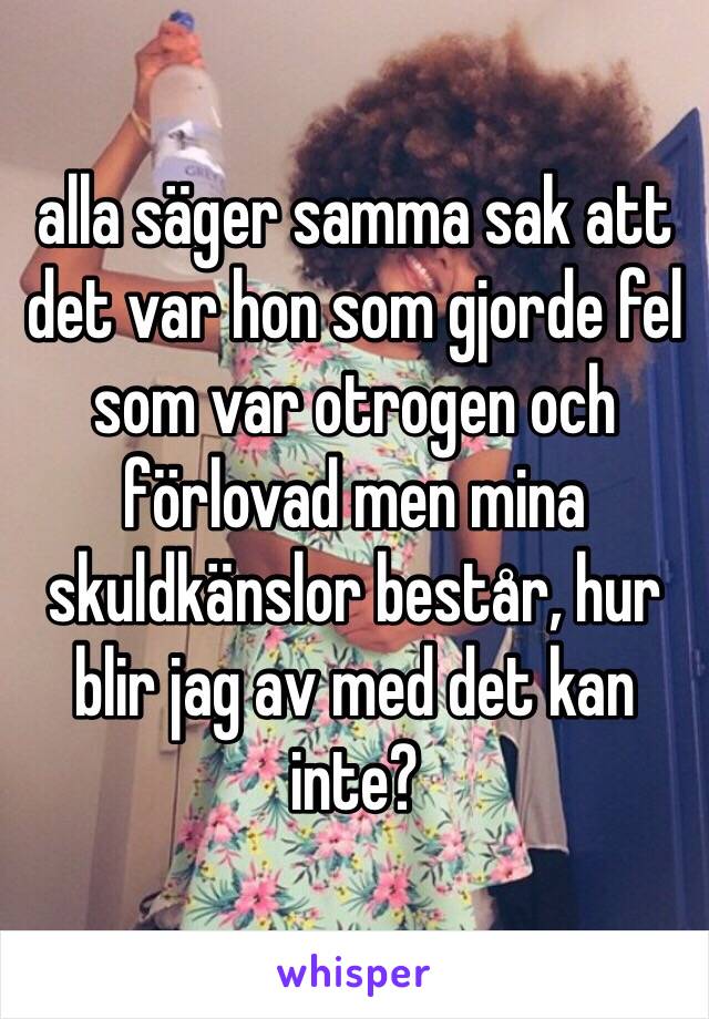 alla säger samma sak att det var hon som gjorde fel som var otrogen och förlovad men mina skuldkänslor består, hur blir jag av med det kan inte?