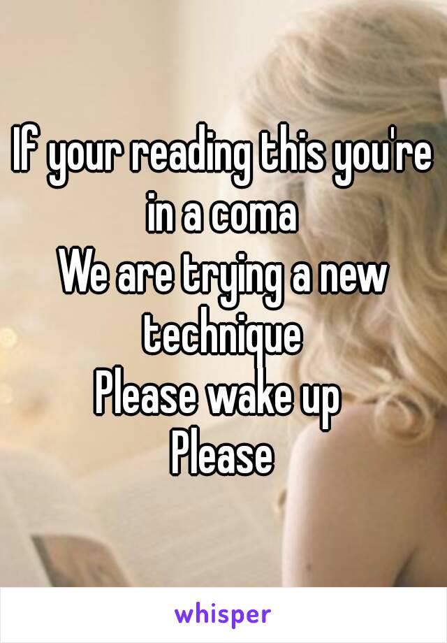 If your reading this you're in a coma 
We are trying a new technique 
Please wake up 
Please