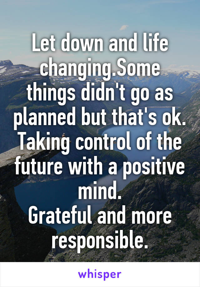 Let down and life changing.Some things didn't go as planned but that's ok. Taking control of the future with a positive mind.
Grateful and more responsible.