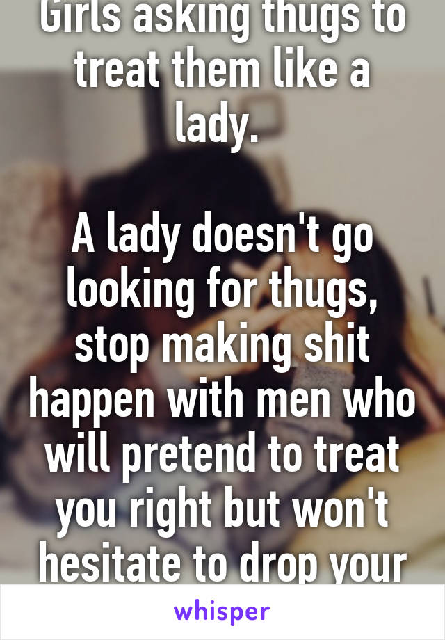 Girls asking thugs to treat them like a lady. 

A lady doesn't go looking for thugs, stop making shit happen with men who will pretend to treat you right but won't hesitate to drop your ass in a heartbeat. 