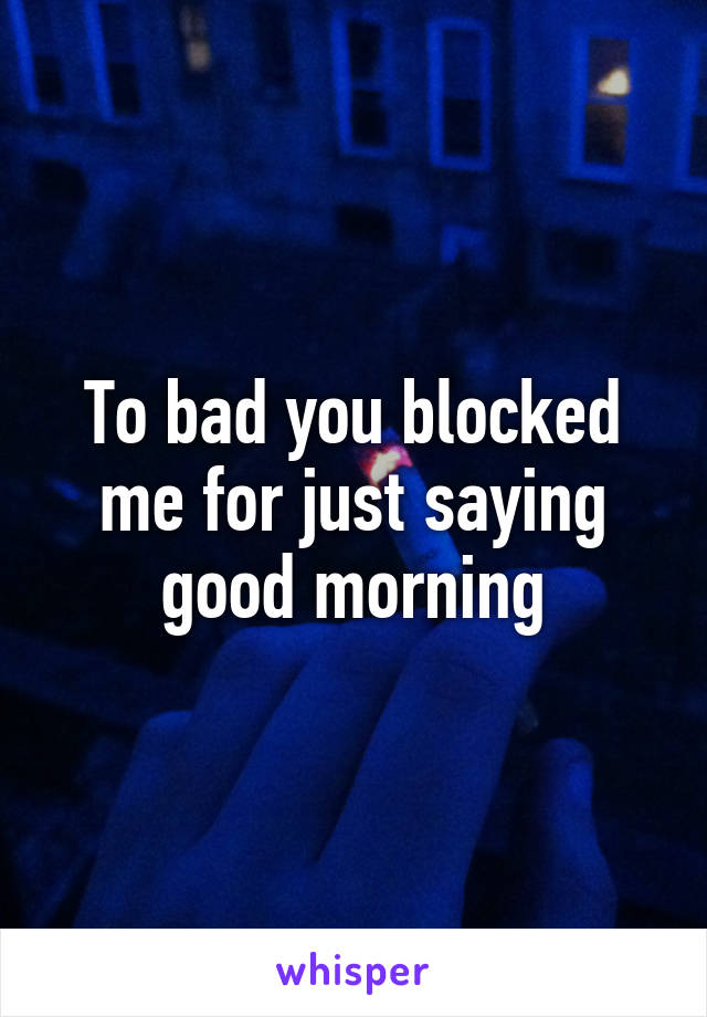 To bad you blocked me for just saying good morning