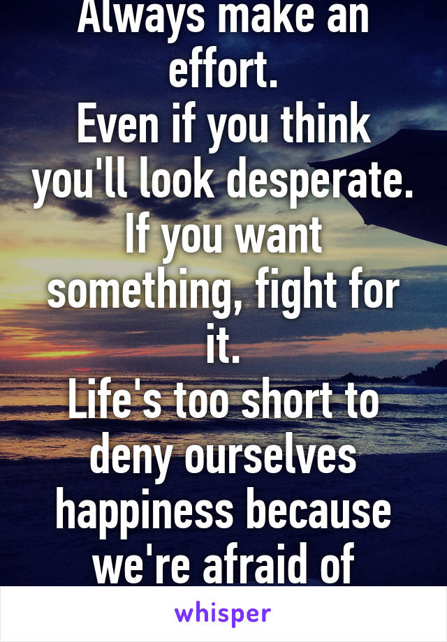 Always make an effort.
Even if you think you'll look desperate.
If you want something, fight for it.
Life's too short to deny ourselves happiness because we're afraid of looking "desperate"