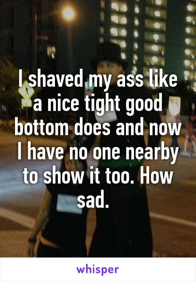 I shaved my ass like a nice tight good bottom does and now I have no one nearby to show it too. How sad.  