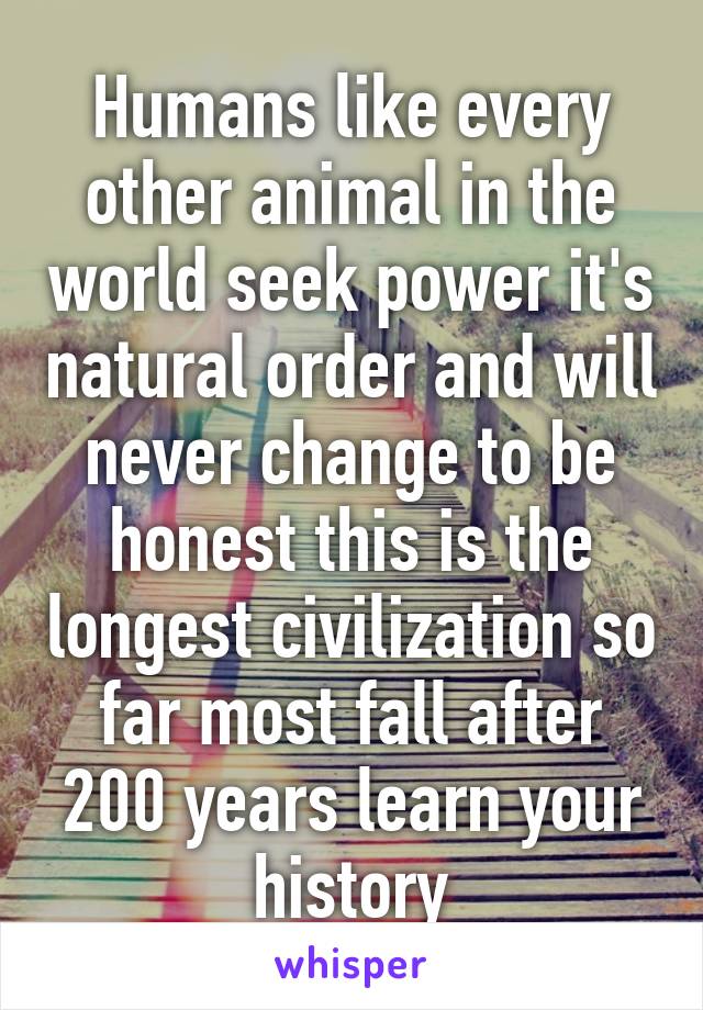 Humans like every other animal in the world seek power it's natural order and will never change to be honest this is the longest civilization so far most fall after 200 years learn your history