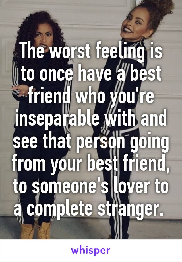 The worst feeling is to once have a best friend who you're inseparable with and see that person going from your best friend, to someone's lover to a complete stranger. 