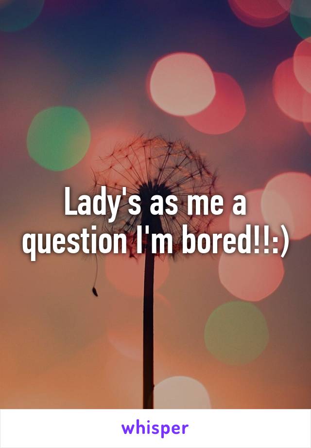 Lady's as me a question I'm bored!!:)