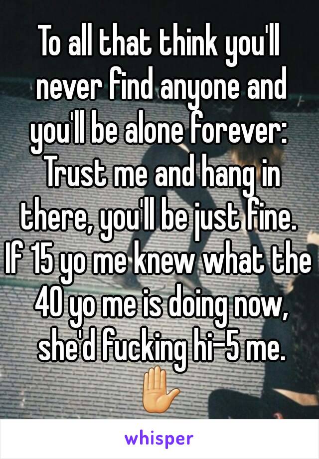 To all that think you'll never find anyone and you'll be alone forever:  Trust me and hang in there, you'll be just fine. 
If 15 yo me knew what the 40 yo me is doing now, she'd fucking hi-5 me.
✋