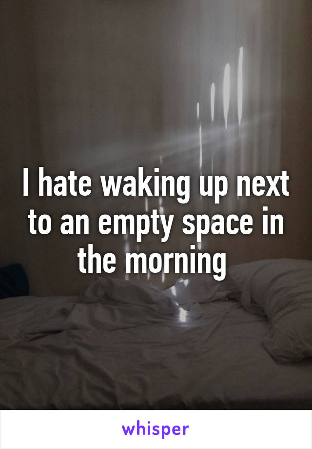 I hate waking up next to an empty space in the morning 