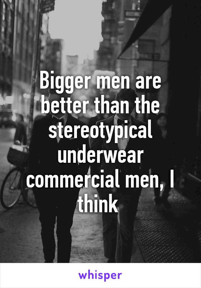 Bigger men are better than the stereotypical underwear commercial men, I think 