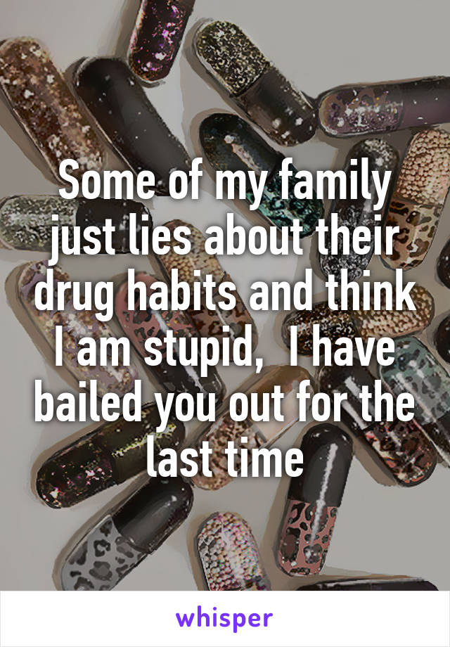 Some of my family just lies about their drug habits and think I am stupid,  I have bailed you out for the last time