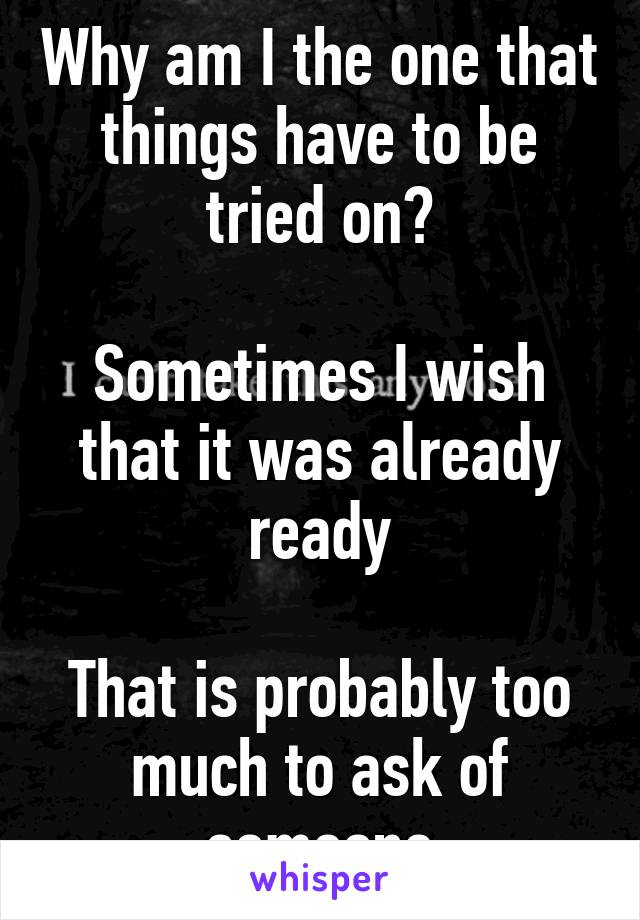 Why am I the one that things have to be tried on?

Sometimes I wish that it was already ready

That is probably too much to ask of someone