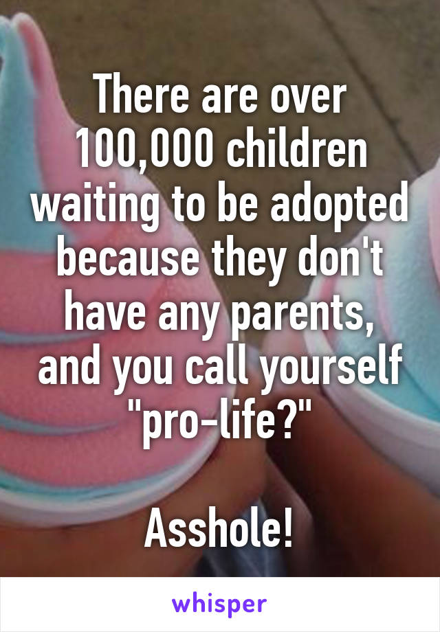 There are over 100,000 children waiting to be adopted because they don't have any parents, and you call yourself "pro-life?"

Asshole!