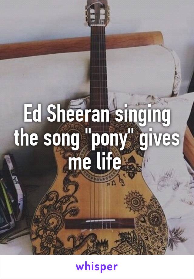 Ed Sheeran singing the song "pony" gives me life 