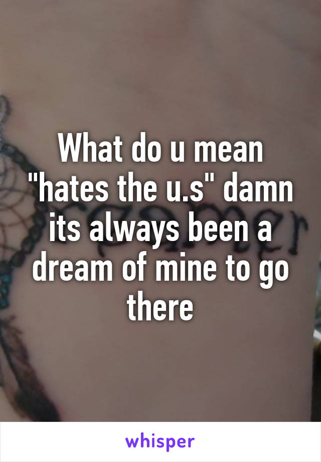 What do u mean "hates the u.s" damn its always been a dream of mine to go there