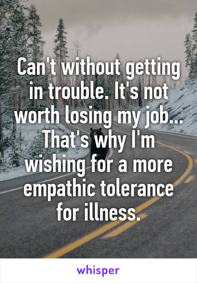 Can't without getting in trouble. It's not worth losing my job... That's why I'm wishing for a more empathic tolerance for illness.