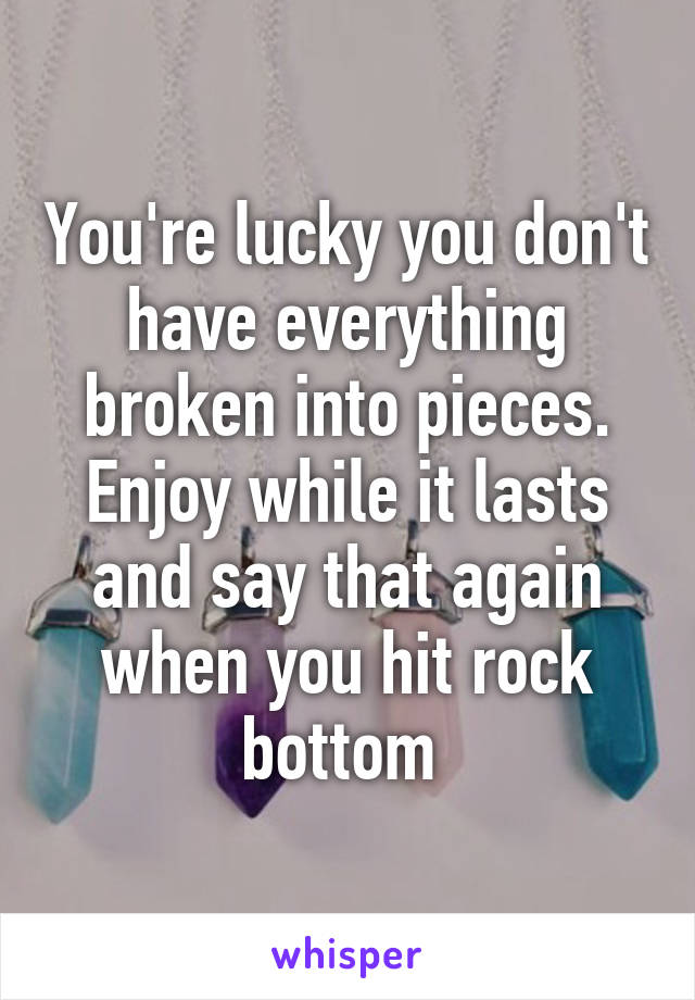 You're lucky you don't have everything broken into pieces. Enjoy while it lasts and say that again when you hit rock bottom 