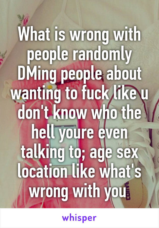 What is wrong with people randomly DMing people about wanting to fuck like u don't know who the hell youre even talking to; age sex location like what's wrong with you 