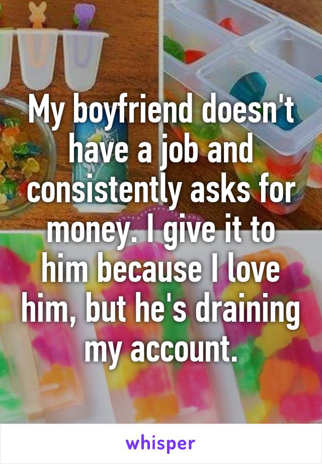 My boyfriend doesn't have a job and consistently asks for money. I give it to him because I love him, but he's draining my account.