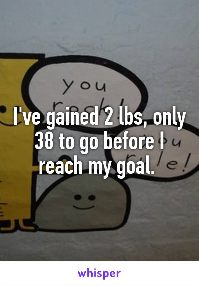 I've gained 2 lbs, only 38 to go before I reach my goal. 