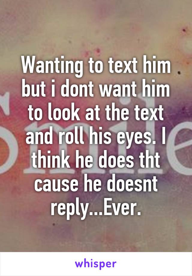 Wanting to text him but i dont want him to look at the text and roll his eyes. I think he does tht cause he doesnt reply...Ever.