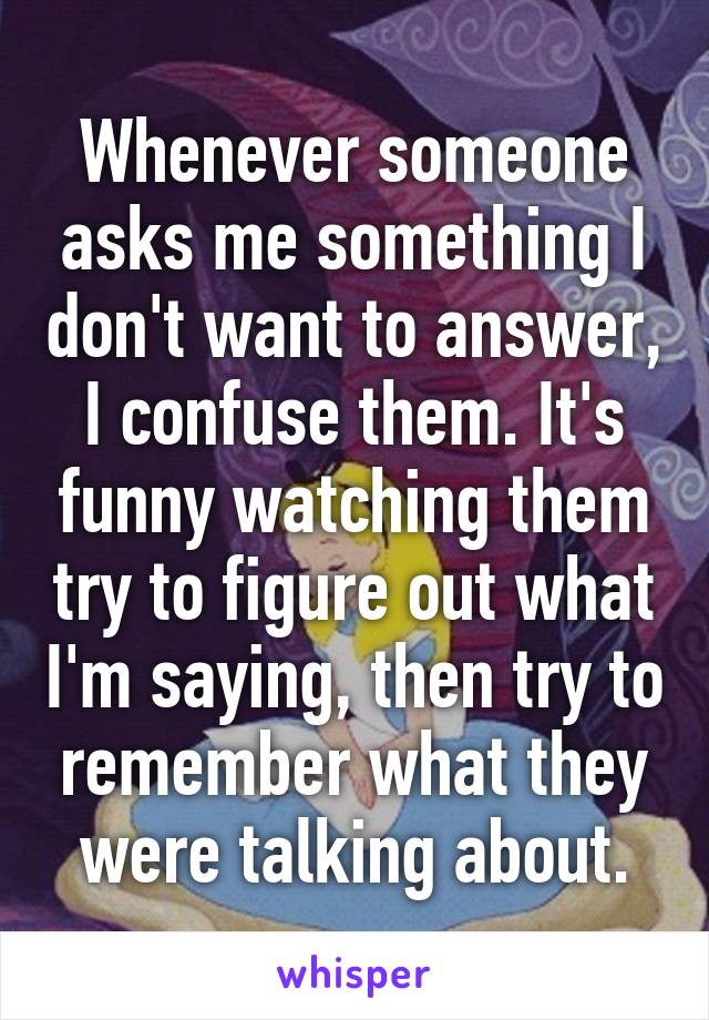 Whenever someone asks me something I don't want to answer, I confuse them. It's funny watching them try to figure out what I'm saying, then try to remember what they were talking about.