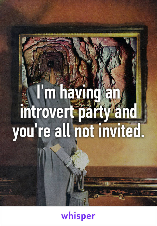 I'm having an introvert party and you're all not invited.