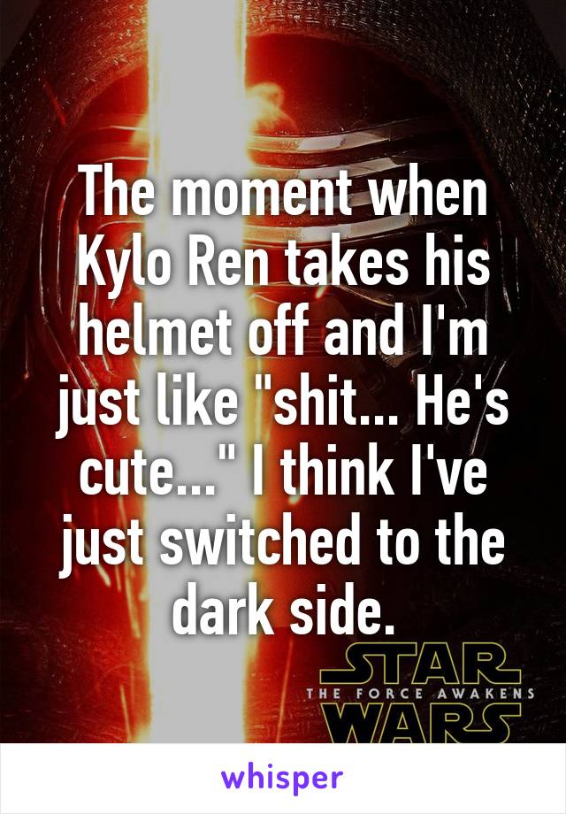 The moment when Kylo Ren takes his helmet off and I'm just like "shit... He's cute..." I think I've just switched to the dark side.