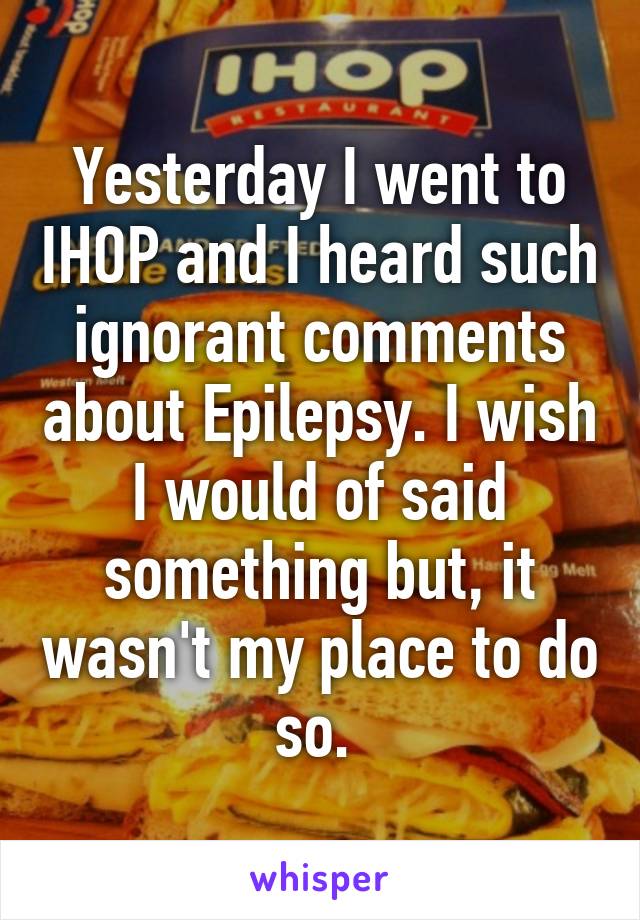 Yesterday I went to IHOP and I heard such ignorant comments about Epilepsy. I wish I would of said something but, it wasn't my place to do so. 