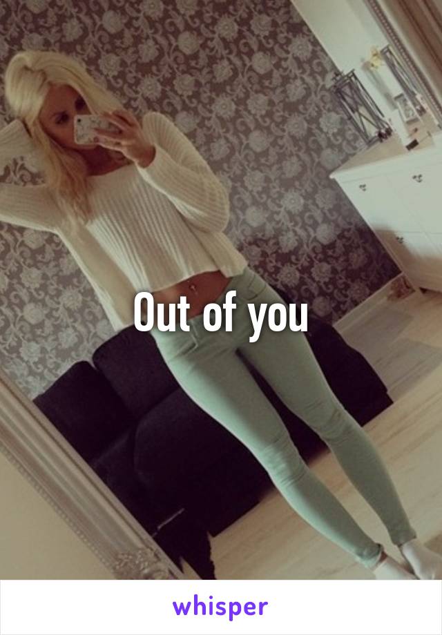 Out of you