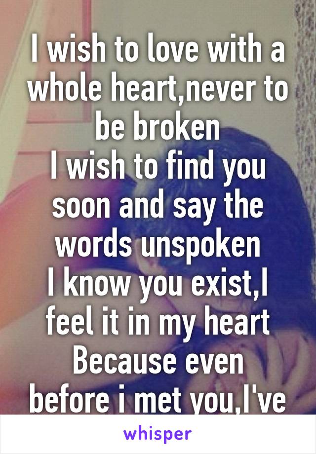 
I wish to love with a whole heart,never to be broken
I wish to find you soon and say the words unspoken
I know you exist,I feel it in my heart
Because even before i met you,I've given you my heart