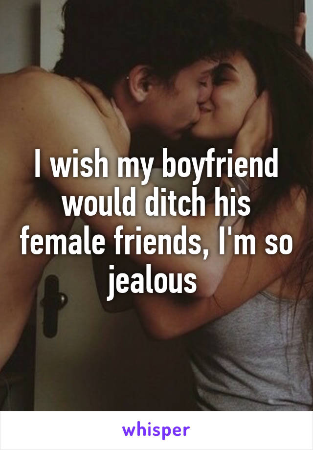 I wish my boyfriend would ditch his female friends, I'm so jealous 