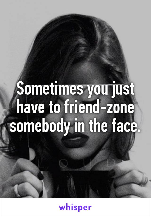 Sometimes you just have to friend-zone somebody in the face.