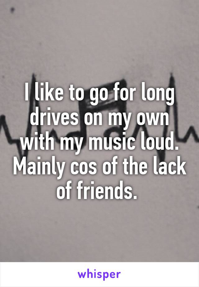 I like to go for long drives on my own with my music loud. Mainly cos of the lack of friends. 