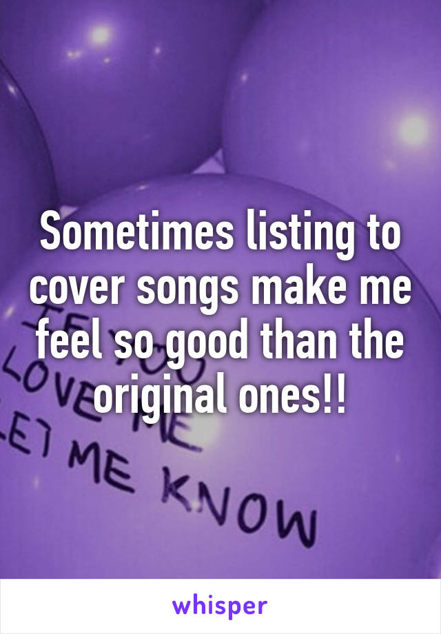 Sometimes listing to cover songs make me feel so good than the original ones!!