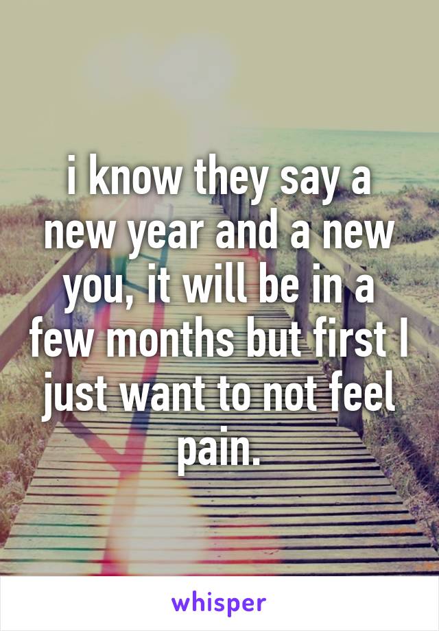 i know they say a new year and a new you, it will be in a few months but first I just want to not feel pain.