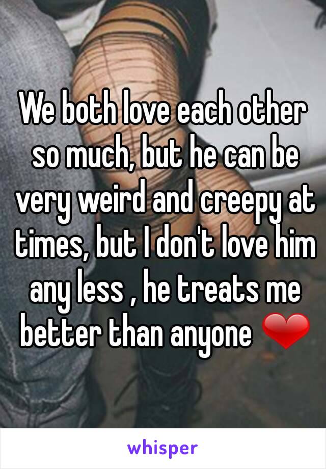 We both love each other so much, but he can be very weird and creepy at times, but I don't love him any less , he treats me better than anyone ❤