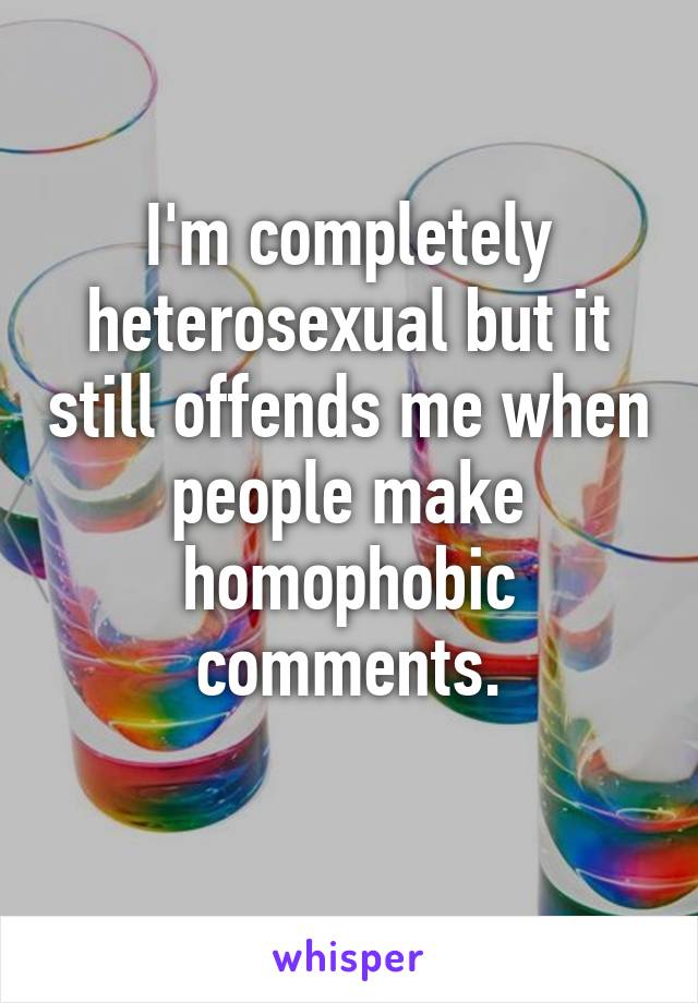 I'm completely heterosexual but it still offends me when people make homophobic comments.
