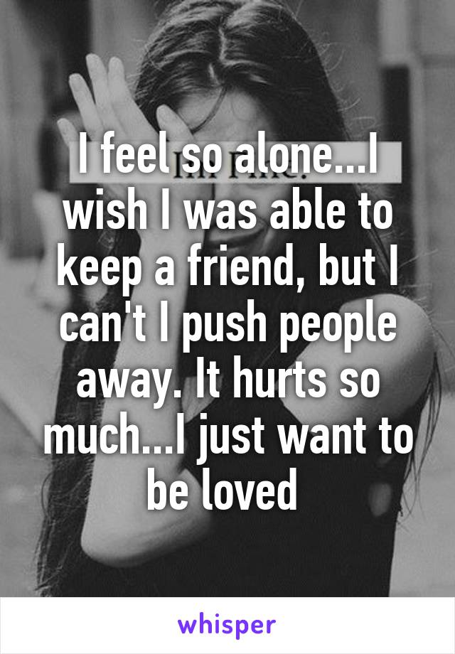 I feel so alone...I wish I was able to keep a friend, but I can't I push people away. It hurts so much...I just want to be loved 