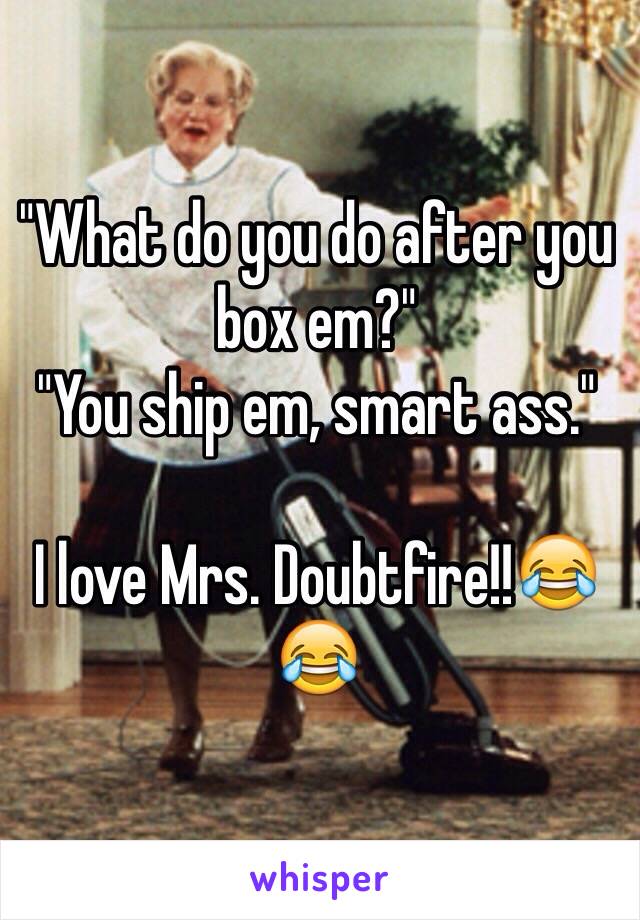 "What do you do after you box em?"
"You ship em, smart ass."

I love Mrs. Doubtfire!!😂😂