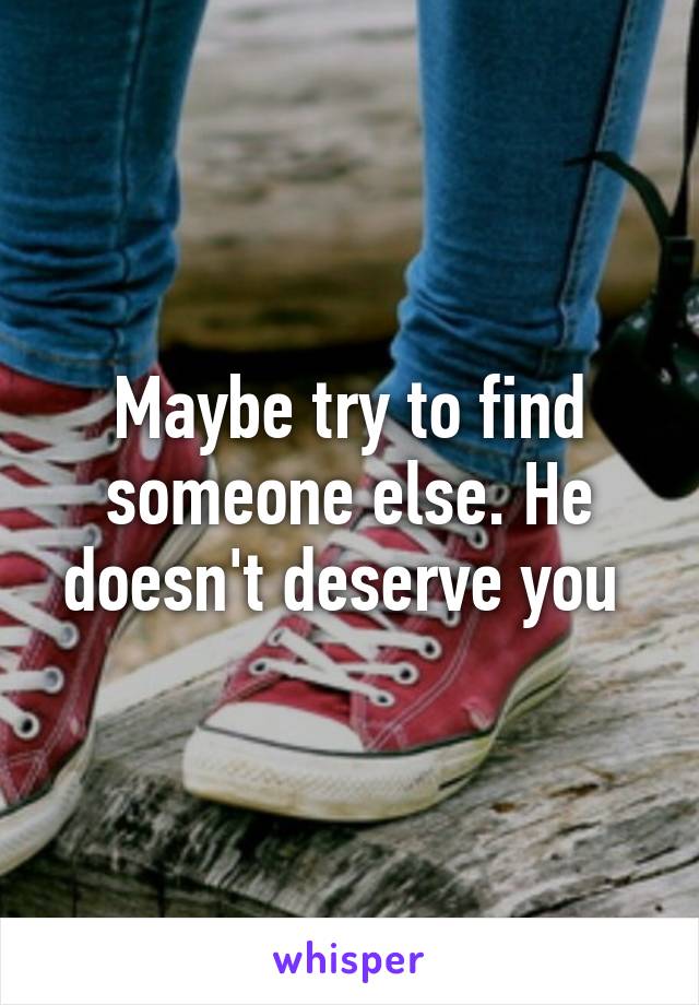 Maybe try to find someone else. He doesn't deserve you 