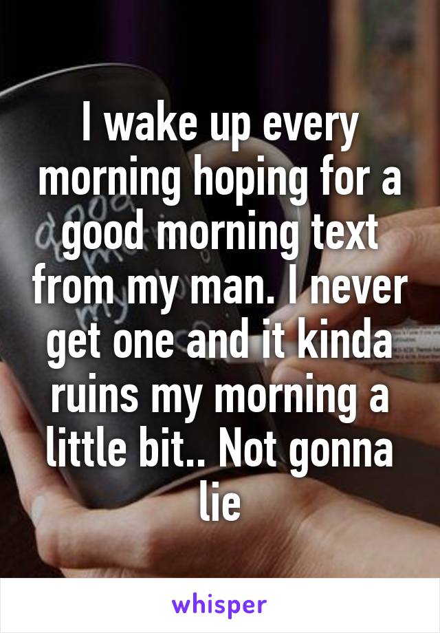 I wake up every morning hoping for a good morning text from my man. I never get one and it kinda ruins my morning a little bit.. Not gonna lie