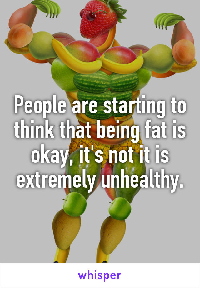 People are starting to think that being fat is okay, it's not it is extremely unhealthy.