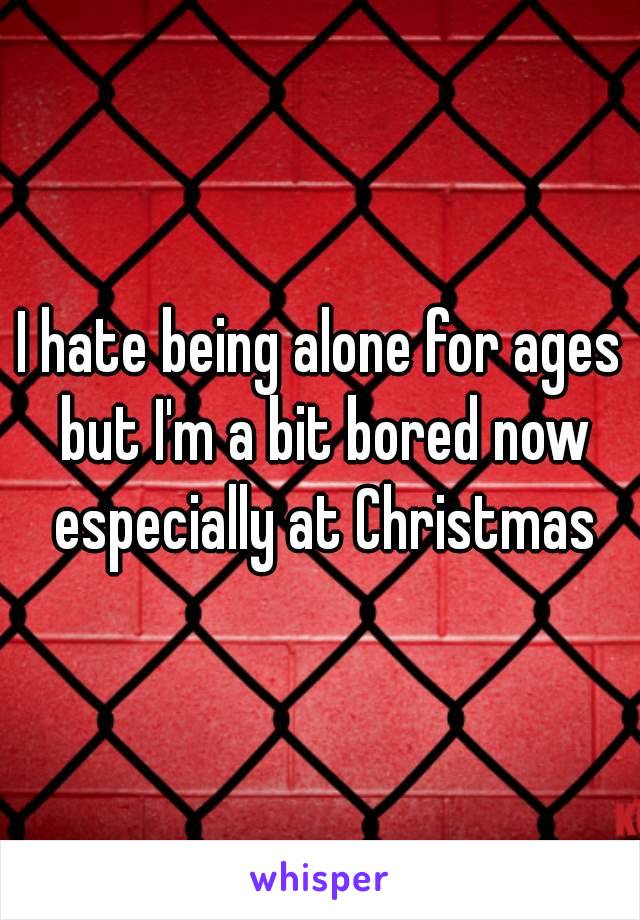 I hate being alone for ages but I'm a bit bored now especially at Christmas